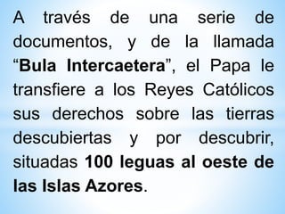 A través de una serie de
documentos, y de la llamada
“Bula Intercaetera”, el Papa le
transfiere a los Reyes Católicos
sus derechos sobre las tierras
descubiertas y por descubrir,
situadas 100 leguas al oeste de
las Islas Azores.
 