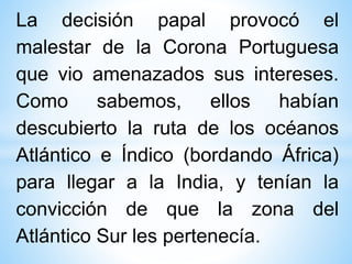 La decisión papal provocó el
malestar de la Corona Portuguesa
que vio amenazados sus intereses.
Como sabemos, ellos habían
descubierto la ruta de los océanos
Atlántico e Índico (bordando África)
para llegar a la India, y tenían la
convicción de que la zona del
Atlántico Sur les pertenecía.
 