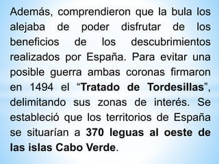Además, comprendieron que la bula los
alejaba de poder disfrutar de los
beneficios de los descubrimientos
realizados por España. Para evitar una
posible guerra ambas coronas firmaron
en 1494 el “Tratado de Tordesillas”,
delimitando sus zonas de interés. Se
estableció que los territorios de España
se situarían a 370 leguas al oeste de
las islas Cabo Verde.
 