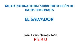 José Alvaro Quiroga León
P E R U
TALLER INTERNACIONAL SOBRE PROTECCIÓN DE
DATOS PERSONALES
EL SALVADOR
 