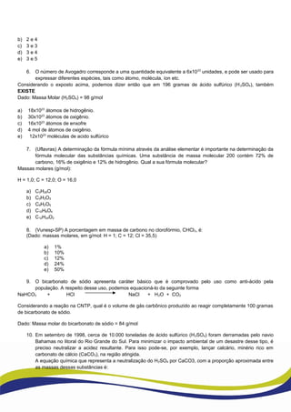 b) 2 e 4
c) 3 e 3
d) 3 e 4
e) 3 e 5
6. O número de Avogadro corresponde a uma quantidade equivalente a 6x1023
unidades, e pode ser usado para
expressar diferentes espécies, tais como átomo, molécula, íon etc.
Considerando o exposto acima, podemos dizer então que em 196 gramas de ácido sulfúrico (H2SO4), também
EXISTE
Dado: Massa Molar (H2SO4) = 98 g/mol
a) 18x1023
átomos de hidrogênio.
b) 30x1023
átomos de oxigênio.
c) 16x1023
átomos de enxofre
d) 4 mol de átomos de oxigênio.
e) 12x1023
moléculas de acido sulfúrico
7. (Uflavras) A determinação da fórmula mínima através da análise elementar é importante na determinação da
fórmula molecular das substâncias químicas. Uma substância de massa molecular 200 contém 72% de
carbono, 16% de oxigênio e 12% de hidrogênio. Qual a sua fórmula molecular?
Massas molares (g/mol):
H = 1,0; C = 12,0; O = 16,0
a) C3H26O
b) C3H3O3
c) C9H2O5
d) C10H6O4
e) C12H24O2
8. (Vunesp-SP) A porcentagem em massa de carbono no clorofórmio, CHCl3, é:
(Dado: massas molares, em g/mol: H = 1; C = 12; Cl = 35,5)
a) 1%
b) 10%
c) 12%
d) 24%
e) 50%
9. O bicarbonato de sódio apresenta caráter básico que é comprovado pelo uso como anti-ácido pela
população. A respeito desse uso, podemos equacioná-lo da seguinte forma
NaHCO3 + HCl NaCl + H2O + CO2
Considerando a reação na CNTP, qual é o volume de gás carbônico produzido ao reagir completamente 100 gramas
de bicarbonato de sódio.
Dado: Massa molar do bicarbonato de sódio = 84 g/mol
10. Em setembro de 1998, cerca de 10.000 toneladas de ácido sulfúrico (H2SO4) foram derramadas pelo navio
Bahamas no litoral do Rio Grande do Sul. Para minimizar o impacto ambiental de um desastre desse tipo, é
preciso neutralizar a acidez resultante. Para isso pode-se, por exemplo, lançar calcário, minério rico em
carbonato de cálcio (CaCO3), na região atingida.
A equação química que representa a neutralização do H2SO4 por CaCO3, com a proporção aproximada entre
as massas dessas substâncias é:
 