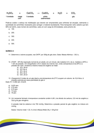 Pode-se avaliar o esforço de mobilização que deveria ser empreendido para enfrentar tal situação, estimando a
quantidade de caminhões necessária para carregar o material neutralizante. Para transportar certo calcário que tem
80% de CaCO3, esse número de caminhões, cada um com carga de 30 toneladas, seria próximo de
a) 100.
b) 200.
c) 300.
d) 400.
e) 500.
QUÍMICA 3
11. Determine o volume ocupado, nas CNTP, por 350g de gás cloro. Dado: Massa Atômica – 35,5 u.
12. (FAAP – SP) Na respiração normal de um adulto, em um minuto, são inalados 4,0 L de ar, medidos a 25ºC e
1 atm de pressão. Um mergulhador a 43 m abaixo do nível do mar, onde a temperatura é de 25ºC e a
pressão de 5 atm, receberá a mesma massa de oxigênio se inalar:
a) 4,0 L de ar
b) 8,0 l de ar
c) 32 L de ar
d) 20 L de ar
e) 0,8 L de ar
13. (Cesgranrio) 5 moles de um gás ideal a uma temperatura de 27°C ocupam um volume de 16,4 litros. A
pressão exercida por essa quantidade do gás é:
Dado: R = 0,082 atm. l/mol.K
a) 0,675 atm
b) 0,75 atm
c) 6,75 atm
d) 7,5 atm
e) 75 atm
14. Um recipiente fechado à temperature constante contém 4,48 L de dióxido de carbono, 0,6 mol de oxigênio e
33,6 g de gás nitrogênio.
A pressão total do sistema é de 750 mmHg. Determine a pressão parcial do gás oxigênio na mistura em
mmHg.
Dados: Volume molar = 22, 4 L/mol e Massa Molar (N2) = 28 g/mol
 