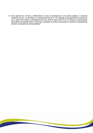 15. Uma garrafa de 1,5 litros, indeformável e seca, foi fechada por uma tampa plástica. A pressão
ambiente era de 1,0 atmosfera e a temperatura de 27°C. Em seguida, essa garrafa foi colocada ao
sol e, após certo tempo, a temperatura em seu interior subiu para 57°C e a tampa foi arremessada
pelo efeito da pressão interna. Qual era a pressão no interior da garrafa no instante imediatamente
anterior à expulsão da tampa plástica?
 
