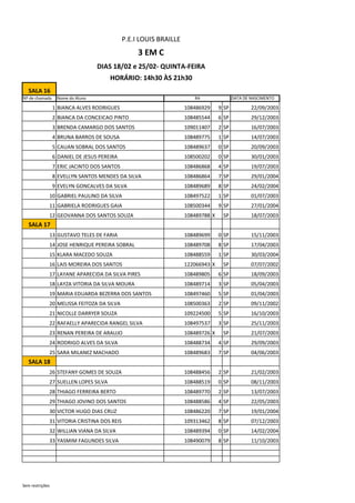 SALA 16
Nº de chamada Nome do Aluno DATA DE NASCIMENTO
1 BIANCA ALVES RODRIGUES 108486929 9 SP 22/09/2003
2 BIANCA DA CONCEICAO PINTO 108485544 6 SP 29/12/2003
3 BRENDA CAMARGO DOS SANTOS 109011407 2 SP 16/07/2003
4 BRUNA BARROS DE SOUSA 108489775 1 SP 14/07/2003
5 CAUAN SOBRAL DOS SANTOS 108489637 0 SP 20/09/2003
6 DANIEL DE JESUS PEREIRA 108500202 0 SP 30/01/2003
7 ERIC JACINTO DOS SANTOS 108486868 4 SP 19/07/2003
8 EVELLYN SANTOS MENDES DA SILVA 108486864 7 SP 29/01/2004
9 EVELYN GONCALVES DA SILVA 108489689 8 SP 24/02/2004
10 GABRIEL PAULINO DA SILVA 108497522 1 SP 01/07/2003
11 GABRIELA RODRIGUES GAIA 108500344 9 SP 27/01/2004
12 GEOVANNA DOS SANTOS SOUZA 108489788 X SP 18/07/2003
SALA 17
13 GUSTAVO TELES DE FARIA 108489699 0 SP 15/11/2003
14 JOSE HENRIQUE PEREIRA SOBRAL 108489708 8 SP 17/04/2003
15 KLARA MACEDO SOUZA 108488559 1 SP 30/03/2004
16 LAIS MOREIRA DOS SANTOS 122066943 X SP 07/07/2002
17 LAYANE APARECIDA DA SILVA PIRES 108489805 6 SP 18/09/2003
18 LAYZA VITORIA DA SILVA MOURA 108489714 3 SP 05/04/2003
19 MARIA EDUARDA BEZERRA DOS SANTOS 108497460 5 SP 01/04/2003
20 MELISSA FEITOZA DA SILVA 108500363 2 SP 09/11/2002
21 NICOLLE DARRYER SOUZA 109224500 5 SP 16/10/2003
22 RAFAELLY APARECIDA RANGEL SILVA 108497537 3 SP 25/11/2003
23 RENAN PEREIRA DE ARAUJO 108489726 X SP 21/07/2003
24 RODRIGO ALVES DA SILVA 108488734 4 SP 29/09/2003
25 SARA MILANEZ MACHADO 108489683 7 SP 04/06/2003
SALA 18
26 STEFANY GOMES DE SOUZA 108488456 2 SP 21/02/2003
27 SUELLEN LOPES SILVA 108488519 0 SP 08/11/2003
28 THIAGO FERREIRA BERTO 108489770 2 SP 13/07/2003
29 THIAGO JOVINO DOS SANTOS 108488586 4 SP 22/05/2003
30 VICTOR HUGO DIAS CRUZ 108486220 7 SP 19/01/2004
31 VITORIA CRISTINA DOS REIS 109313462 8 SP 07/12/2003
32 WILLIAN VIANA DA SILVA 108489394 0 SP 14/02/2004
33 YASMIM FAGUNDES SILVA 108490079 8 SP 11/10/2003
RA
P.E.I LOUIS BRAILLE
3 EM C
DIAS 18/02 e 25/02- QUINTA-FEIRA
HORÁRIO: 14h30 ÀS 21h30
Sem restrições
 