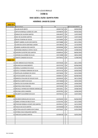 SALA 10
Nº de chamada Nome do Aluno DATA DE NASCIMENTO
1 ALLAN ALVES BRITO 105947750 6 SP 20/03/2004
2 ARTUR HENRIQUE GOMES DE LIMA 105948070 0 SP 09/04/2003
3 DANILO DE OLIVEIRA SANTOS 102618475 7 SP 13/07/2003
4 DAVI DE OLIVEIRA SANTOS 102618477 0 SP 13/07/2003
5 DEIVID TEIXEIRA DE SOUZA 103726063 6 SP 13/12/2003
6 EBERT GABRIEL ALVES DOS SANTOS 103726886 6 SP 30/11/2001
7 EUDER DA COSTA SANTANA JUNIOR 103728033 7 SP 13/10/2003
8 GABRIEL ALMEIDA DOS SANTOS 105949466 8 SP 06/01/2004
9 GEOVANA GRAZIELE COSTA E SILVA 105953942 1 SP 23/08/2003
10 ISADORA SILVESTRE DOS SANTOS 102600163 8 SP 08/06/2003
11 JEOVANI GUILHERME DA SILVA 103719898 0 SP 28/02/2004
12 JONATA CANDIDO DA SILVA 103730413 5 SP 11/08/2003
SALA 11
13 JOSE ABRAAO SILVA PASCOAL 103730183 3 SP 18/11/2003
14 KAUAN SILVA NASCIMENTO 103725701 7 SP 05/06/2003
15 KEMILLY LOURENCO DE JESUS 103734650 6 SP 23/12/2003
16 KETELY TAYNARA FERREIRA DA SILVA 103725710 8 SP 30/04/2003
17 KHETELLEN LOURENCO DE JESUS 103734656 7 SP 23/12/2003
18 LETICIA DUARTE DA SILVA 102600172 9 SP 06/08/2003
19 MARCELO PAULINO DE SOUZA FILHO 105503610 6 SP 28/11/2003
20 MATEUS CADETE DA SILVA 103734666 X SP 18/05/2003
21 MATEUS DE OLIVEIRA DOS REIS 102614939 3 SP 14/04/2002
22 MATHEUS DIAS PASCOAL 103730350 7 SP 22/04/2003
23 MICAELLY APARECIDA PEREIRA IAREMCZUK 105532811 7 SP 29/08/2003
24 MYLENA LOPES CANDIDO 103707955 3 SP 14/04/2003
25 NALBERT GUILHERME DA SILVA 103730151 1 SP 14/07/2001
SALA 12
26 RICARDO GONCALVES DA SILVA 103704459 9 SP 06/06/2003
27 SAMILI VITORIA DE MELO SILVA 112325781 4 SP 14/11/2003
28 STHEFANY REBEKA VICENTE DOS SANTOS 103704512 9 SP 16/12/2003
29 THALES DA SILVA SANTOS 103704468 X SP 07/08/2003
30 VICTOR AUGUSTO GARCIA DA CUNHA 103725637 2 SP 31/01/2004
31 VITORIA COLO COQUEIRO SANTOS
32 VINICIOS QUEIROZ SANTOS 102580258 5 SP 26/05/2003
RA
P.E.I LOUIS BRAILLE
3 EM A
DIAS 18/02 e 25/02- QUINTA-FEIRA
HORÁRIO: 14h30 ÀS 21h30
Sem restrições
 