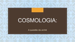 C
COSMOLOGIA:
A questão da arché
 