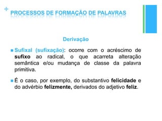 +
Derivação
 Sufixal (sufixação): ocorre com o acréscimo de
sufixo ao radical, o que acarreta alteração
semântica e/ou mudança de classe da palavra
primitiva.
 É o caso, por exemplo, do substantivo felicidade e
do advérbio felizmente, derivados do adjetivo feliz.
PROCESSOS DE FORMAÇÃO DE PALAVRAS
 