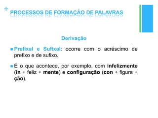 +
Derivação
 Prefixal e Sufixal: ocorre com o acréscimo de
prefixo e de sufixo.
 É o que acontece, por exemplo, com infelizmente
(in + feliz + mente) e configuração (con + figura +
ção).
PROCESSOS DE FORMAÇÃO DE PALAVRAS
 