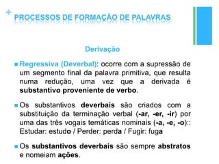 +
Derivação
 Regressiva (Deverbal): ocorre com a supressão de
um segmento final da palavra primitiva, que resulta
numa redução, uma vez que a derivada é
substantivo proveniente de verbo.
 Os substantivos deverbais são criados com a
substituição da terminação verbal (-ar, -er, -ir) por
uma das três vogais temáticas nominais (-a, -e, -o)::
Estudar: estudo / Perder: perda / Fugir: fuga
 Os substantivos deverbais são sempre abstratos
e nomeiam ações.
PROCESSOS DE FORMAÇÃO DE PALAVRAS
 