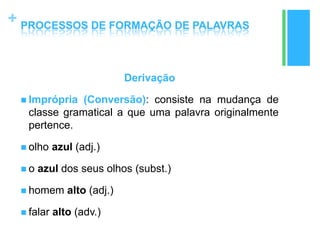 +
Derivação
 Imprópria (Conversão): consiste na mudança de
classe gramatical a que uma palavra originalmente
pertence.
 olho azul (adj.)
 o azul dos seus olhos (subst.)
 homem alto (adj.)
 falar alto (adv.)
PROCESSOS DE FORMAÇÃO DE PALAVRAS
 