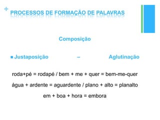 +
Composição
 Justaposição – Aglutinação
roda+pé = rodapé / bem + me + quer = bem-me-quer
água + ardente = aguardente / plano + alto = planalto
em + boa + hora = embora
PROCESSOS DE FORMAÇÃO DE PALAVRAS
 