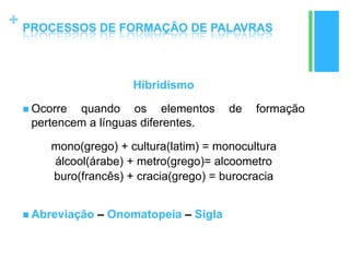 +
Hibridismo
 Ocorre quando os elementos de formação
pertencem a línguas diferentes.
mono(grego) + cultura(latim) = monocultura
álcool(árabe) + metro(grego)= alcoometro
buro(francês) + cracia(grego) = burocracia
 Abreviação – Onomatopeia – Sigla
PROCESSOS DE FORMAÇÃO DE PALAVRAS
 
