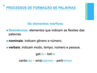 +
Os elementos mórficos
 Desinências: elementos que indicam as flexões das
palavras.
 nominais: indicam gênero e número.
 verbais: indicam modo, tempo, número e pessoa.
gatos – belas
cantavas – amássemos – partiremos
PROCESSOS DE FORMAÇÃO DE PALAVRAS
 