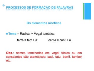 +
Os elementos mórficos
 Tema = Radical + Vogal temática
terra = terr + a canta = cant + a
Obs.: nomes terminados em vogal tônica ou em
consoantes são atemáticos: saci, tatu, barril, tambor
etc.
PROCESSOS DE FORMAÇÃO DE PALAVRAS
 