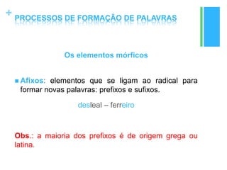 +
Os elementos mórficos
 Afixos: elementos que se ligam ao radical para
formar novas palavras: prefixos e sufixos.
desleal – ferreiro
Obs.: a maioria dos prefixos é de origem grega ou
latina.
PROCESSOS DE FORMAÇÃO DE PALAVRAS
 
