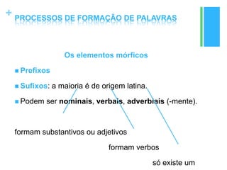 +
Os elementos mórficos
 Prefixos
 Sufixos: a maioria é de origem latina.
 Podem ser nominais, verbais, adverbiais (-mente).
formam substantivos ou adjetivos
formam verbos
só existe um
PROCESSOS DE FORMAÇÃO DE PALAVRAS
 