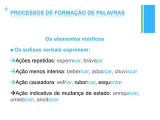 +
Os elementos mórficos
 Os sufixos verbais exprimem:
Ações repetidas: espernear, bravejar
Ação menos intensa: bebericar, adocicar, chuviscar
Ação causadora: esfriar, ruborizar, esquentar
Ação indicativa de mudança de estado: enriquecer,
umedecer, anoitecer
PROCESSOS DE FORMAÇÃO DE PALAVRAS
 