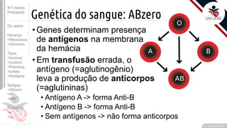 ©
Genética do sangue: ABzero
•Genes determinam presença
de antígenos na membrana
da hemácia
•Em transfusão errada, o
antígeno (=aglutinogênio)
leva a produção de anticorpos
(=aglutininas)
• Antígeno A -> forma Anti-B
• Antígeno B -> forma Anti-B
• Sem antígenos -> não forma anticorpos
Prof. Kyoshi Beraldo
©
#17 Alelos
Probabilid.
Os alelos
Herança
>Recessiva
>Dominan.
Tipos
>Incomp.
>Codom.
>Pleiotrop.
>Letais
>Multiplos
Sangue
>ABzero
>RH
>MN
Probabild.
>e
>ou
 