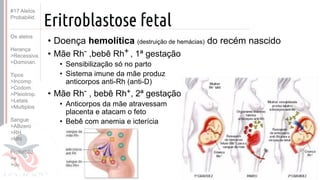 ©
Eritroblastose fetal
• Doença hemolítica (destruição de hemácias) do recém nascido
• Mãe Rh- ,bebê Rh+ , 1ª gestação
• Sensibilização só no parto
• Sistema imune da mãe produz
anticorpos anti-Rh (anti-D)
• Mãe Rh- , bebê Rh+, 2ª gestação
• Anticorpos da mãe atravessam
placenta e atacam o feto
• Bebê com anemia e icterícia
#17 Alelos
Probabilid.
Os alelos
Herança
>Recessiva
>Dominan.
Tipos
>Incomp.
>Codom.
>Pleiotrop.
>Letais
>Multiplos
Sangue
>ABzero
>RH
>MN
Probabild.
>e
>ou
 
