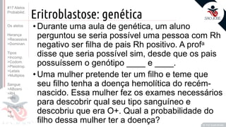 ©
Eritroblastose: genética
•Durante uma aula de genética, um aluno
perguntou se seria possível uma pessoa com Rh
negativo ser filha de pais Rh positivo. A profa
disse que seria possível sim, desde que os pais
possuíssem o genótipo ____ e ____.
•Uma mulher pretende ter um filho e teme que
seu filho tenha a doença hemolítica do recém-
nascido. Essa mulher fez os exames necessários
para descobrir qual seu tipo sanguíneo e
descobriu que era O+. Qual a probabilidade do
filho dessa mulher ter a doença? Prof. Kyoshi Beraldo
©
#17 Alelos
Probabilid.
Os alelos
Herança
>Recessiva
>Dominan.
Tipos
>Incomp.
>Codom.
>Pleiotrop.
>Letais
>Multiplos
Sangue
>ABzero
>RH
>MN
Probabild.
>e
>ou
 