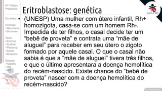 ©
Eritroblastose: genética
• (UNESP) Uma mulher com útero infantil, Rh+
homozigota, casa-se com um homem Rh-.
Impedida de ter filhos, o casal decide ter um
“bebê de proveta” e contrata uma “mãe de
aluguel” para receber em seu útero o zigoto
formado por aquele casal. O que o casal não
sabia é que a “mãe de aluguel” tivera três filhos,
e que o último apresentara a doença hemolítica
do recém-nascido. Existe chance do “bebê de
proveta” nascer com a doença hemolítica do
recém-nascido?
Prof. Kyoshi Beraldo
©
#17 Alelos
Probabilid.
Os alelos
Herança
>Recessiva
>Dominan.
Tipos
>Incomp.
>Codom.
>Pleiotrop.
>Letais
>Multiplos
Sangue
>ABzero
>RH
>MN
Probabild.
>e
>ou
 