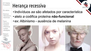 ©
Herança recessiva
•Indivíduos aa são afetados por característica
•alelo a codifica proteína não-funcional
•ex: Albinismo - ausência de melanina
Prof. Kyoshi Beraldo
©
#17 Alelos
Probabilid.
Os alelos
Herança
>Recessiva
>Dominan.
Tipos
>Incomp.
>Codom.
>Pleiotrop.
>Letais
>Multiplos
Sangue
>ABzero
>RH
>MN
Probabild.
>e
>ou
 