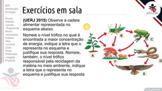 ©
Prof. Kyoshi Beraldo
©
Exercícios em sala
#20
Introdução
Ecologia
Níveis
Habitat
>perda
>fragmenta
Nicho
>sobrepõe
Cadeia
Teia
>urubus
Ciclo
Fluxo
Pirâmides
>vegeta
Produtiv.
(UERJ 2015) Observe a cadeia
alimentar representada no
esquema abaixo.
Nomeie o nível trófico no qual é
encontrada a maior concentração
de energia, indique a letra que o
representa no esquema e
justifique sua resposta. Nomeie,
também, o nível trófico
responsável pela reciclagem da
matéria no meio ambiente, indique
a letra que o representa no
esquema e justifique sua resposta
 