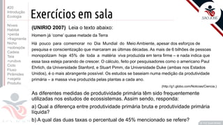©
Prof. Kyoshi Beraldo
©
Exercícios em sala
#20
Introdução
Ecologia
Níveis
Habitat
>perda
>fragmenta
Nicho
>sobrepõe
Cadeia
Teia
>urubus
Ciclo
Fluxo
Pirâmides
>vegeta
Produtiv.
(UNIRIO 2007) Leia o texto abaixo:
Homem já ‘come’ quase metade da Terra
Há pouco para comemorar no Dia Mundial do Meio Ambiente, apesar dos esforços de
pesquisa e conscientização que marcaram as últimas décadas. As mais de 6 bilhões de pessoas
monopolizam hoje 45% de toda a matéria viva produzida em terra rme – e nada indica que
essa taxa esteja parando de crescer. O cálculo, feito por pesquisadores como o americano Paul
Ehrlich, da Universidade Stanford, e Stuart Pimm, da Universidade Duke (ambas nos Estados
Unidos), é o mais abrangente possível. Os estudos se baseiam numa medição da produtividade
primária – a massa viva produzida pelas plantas a cada ano.
(http://g1.globo.com/Noticias/Ciencia.)
As diferentes medidas de produtividade primária têm sido frequentemente
utilizadas nos estudos de ecossistemas. Assim sendo, responda:
a) Qual a diferença entre produtividade primária bruta e produtividade primária
líquida?
b) A qual das duas taxas o percentual de 45% mencionado se refere?
 