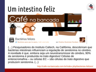 Um intestino feliz
(…) Pesquisadores do Instituto Caltech, na Califórnia, descobriram que
bactérias intestinais influenciam a regulação de serotonina no cérebro.
A novidade é que, embora seja um neurotransmissor do cérebro, 90%
da serotonina é produzida no trato digestivo! Células de
enterocromafina – ou células EC – são células do trato digestivo que
produzem serotonina. (...)
http://cafe-na-bancada.com.br/index.php/bacterias-felizes/
 