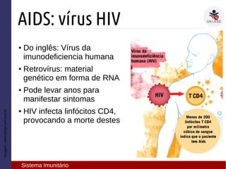 Imagem:cienciahoje.uol.com.br
AIDS: vírus HIV
Sistema Imunitário
● Do inglês: Vírus da
imunodeficiencia humana
● Retrovírus: material
genético em forma de RNA
● Pode levar anos para
manifestar sintomas
● HIV infecta linfócitos CD4,
provocando a morte destes
 