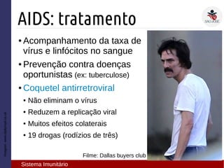 Imagem:www.dailymail.co.uk
AIDS: tratamento
Sistema Imunitário
● Acompanhamento da taxa de
vírus e linfócitos no sangue
● Prevenção contra doenças
oportunistas (ex: tuberculose)
● Coquetel antirretroviral
● Não eliminam o vírus
● Reduzem a replicação viral
● Muitos efeitos colaterais
● 19 drogas (rodízios de três)
Filme: Dallas buyers club
 