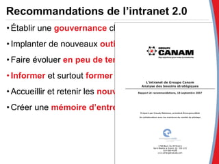 Recommandations de l’intranet 2.0 Établir une  gouvernance  claire  Implanter de nouveaux  outils collaboratifs Faire évoluer  en peu de temps  l’intranet actuel  Informer  et surtout  former  les utilisateurs Accueillir et retenir les  nouveaux employés Créer une  mémoire d’entreprise 