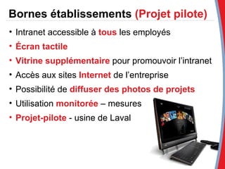 Bornes établissements  (Projet pilote) Intranet accessible à  tous   les employés Écran tactile Vitrine supplémentaire  pour promouvoir l’intranet Accès aux sites   Internet  de l’entreprise Possibilité de  diffuser des photos de projets Utilisation  monitorée   – mesures Projet-pilote   - usine de Laval 