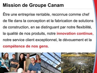 Mission de Groupe Canam Être une entreprise rentable, reconnue comme chef de file dans la conception et la fabrication de solutions de construction, en se distinguant par notre flexibilité, la qualité de nos produits, notre  innovation continue , notre service client exceptionnel, le dévouement et la  compétence de nos gens . 