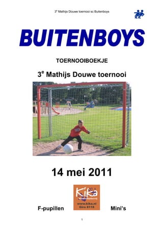 3e Mathijs Douwe toernooi sc Buitenboys




       TOERNOOIBOEKJE
 e
3 Mathijs Douwe toernooi




     14 mei 2011


F-pupillen                                      Mini’s
                        1
 