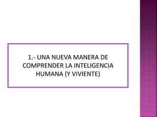1.- UNA NUEVA MANERA DE 
COMPRENDER LA INTELIGENCIA 
HUMANA (Y VIVIENTE) 
 