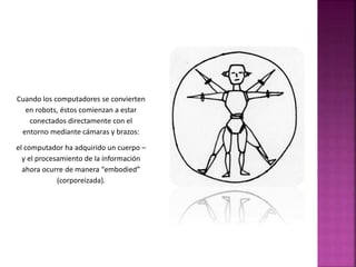 Cuando los computadores se convierten 
en robots, éstos comienzan a estar 
conectados directamente con el 
entorno mediante cámaras y brazos: 
el computador ha adquirido un cuerpo – 
y el procesamiento de la información 
ahora ocurre de manera “embodied” 
(corporeizada). 
 