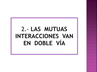 2.- LAS MUTUAS 
INTERACCIONES VAN 
EN DOBLE VÍA 
 