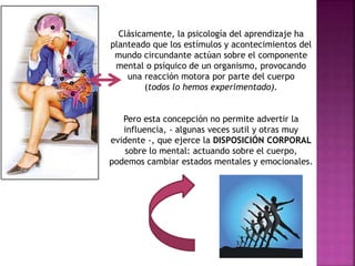 Clásicamente, la psicología del aprendizaje ha 
planteado que los estímulos y acontecimientos del 
mundo circundante actúan sobre el componente 
mental o psíquico de un organismo, provocando 
una reacción motora por parte del cuerpo 
(todos lo hemos experimentado). 
Pero esta concepción no permite advertir la 
influencia, - algunas veces sutil y otras muy 
evidente -, que ejerce la DISPOSICIÓN CORPORAL 
sobre lo mental: actuando sobre el cuerpo, 
podemos cambiar estados mentales y emocionales. 
 