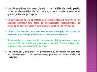  Los observadores humanos tienden a no recibir de modo pasivo 
aspectos elementales de los hechos, sino a construir relaciones 
que organizan la percepción. 
 La percepción no es el reflejo o la representación neutral de los 
hechos; contiene una serie de presupuestos inconscientes. Se 
trata de la configuración neurológica o cerebral de PATRONES. 
 La PERCEPCIÓN HUMANA consiste en una configuración activa de 
patrones y no refleja simplemente “un mundo exterior”. 
 Únicamente a través de la interacción del observador con el 
mundo real, se puede comprender el símbolo Y esta interacción 
requiere necesariamente un cuerpo. 
 Los símbolos, y en general el pensamiento, dependen de este tipo 
de “embodiment”. El embodiment provee de SIGNIFICADO AL 
SÍMBOLO. 
 