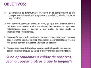 OBJETIVOS: 
 El concepto de EMBODIMENT es clave en la comprensión de un 
cuerpo multidimensional (orgánico o somático, vivido, social e 
intervenido) 
 Nos permite conectar SALUD y VIDA, ya que nos enseña acerca 
del cuerpo en nuestra vida cotidiana; las maneras en que nos 
relacionamos con el cuerpo y, por ende, de qué modo lo 
intervenimos y cuidamos. 
 Nos enseña acerca de las formas en que conocemos y aprendemos 
con el cuerpo (como sujetos encarnados o corporeizados) y esto 
nos puede ayudar a nuestras técnicas de estudio. 
 Nos prepara para interactuar con otros (incluyendo pacientes) 
con el fin de promover su salud e intervenir sus enfermedades. 
Si no aprendemos a cuidar de nosotros, 
¿cómo apoyar a otros a que lo hagan??? 
 