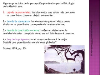 Algunos principios de la percepción planteados por la Psicología 
de la Gestalt son: 
1. Ley de la proximidad: los elementos que están más cercanos 
se percibirán como un objeto coherente. 
2.- Ley de la semejanza: los elementos que son vistos como 
similares se percibirán como parte de la misma forma. 
3.- Ley de la conclusión o cierre: la Gestalt debe tener la 
cualidad de estar completa de no ser así ésta buscará cerrarse. 
4.- Ley de la prägnanz: en el campo se formará la mejor 
Gestalt que permitan las condiciones globales”. 
Godoy: 1999, pp. 25 
http://www.iuniversi.com/PREPA/gestalt-bebe.jpg 
 