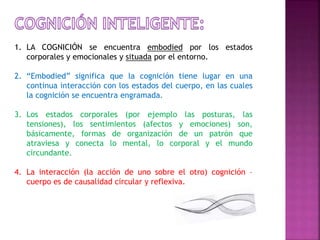 1. LA COGNICIÓN se encuentra embodied por los estados 
corporales y emocionales y situada por el entorno. 
2. “Embodied” significa que la cognición tiene lugar en una 
continua interacción con los estados del cuerpo, en las cuales 
la cognición se encuentra engramada. 
3. Los estados corporales (por ejemplo las posturas, las 
tensiones), los sentimientos (afectos y emociones) son, 
básicamente, formas de organización de un patrón que 
atraviesa y conecta lo mental, lo corporal y el mundo 
circundante. 
4. La interacción (la acción de uno sobre el otro) cognición – 
cuerpo es de causalidad circular y reflexiva. 
 