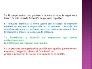 5.- El cuerpo actúa como parámetro de control sobre la cognición e 
induce de este modo la formación de patrones cognitivos. 
6.- “Situado” significa: tal como sucede con el cuerpo, la cognición 
también se encuentra engramada en el entorno. También las 
situaciones del entorno pueden actuar como parámetros de control en 
la cognición e inducir la formación de patrones. 
7.- Embodimient y situación son engramados que actúan 
motivacionalmente. 
La inteligencia sin engramas no es posible. 
8.- los patrones autorganizativos también son aquellos que no se ven: 
esquemas, categorías, planes, el “si mismo”, etc. 
pensar o memorizar sin cuerpo y sin entorno no es posible. 
 