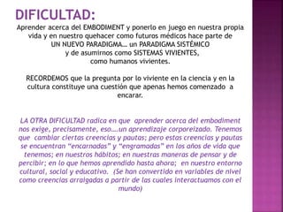 DIFICULTAD: 
Aprender acerca del EMBODIMENT y ponerlo en juego en nuestra propia 
vida y en nuestro quehacer como futuros médicos hace parte de 
UN NUEVO PARADIGMA… un PARADIGMA SISTÉMICO 
y de asumirnos como SISTEMAS VIVIENTES, 
como humanos vivientes. 
RECORDEMOS que la pregunta por lo viviente en la ciencia y en la 
cultura constituye una cuestión que apenas hemos comenzado a 
encarar. 
LA OTRA DIFICULTAD radica en que aprender acerca del embodiment 
nos exige, precisamente, eso….un aprendizaje corporeizado. Tenemos 
que cambiar ciertas creencias y pautas; pero estas creencias y pautas 
se encuentran “encarnadas” y “engramadas” en los años de vida que 
tenemos; en nuestros hábitos; en nuestras maneras de pensar y de 
percibir; en lo que hemos aprendido hasta ahora; en nuestro entorno 
cultural, social y educativo. (Se han convertido en variables de nivel 
como creencias arraigadas a partir de las cuales interactuamos con el 
mundo) 
 