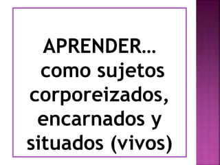 APRENDER… 
como sujetos 
corporeizados, 
encarnados y 
situados (vivos) 
 