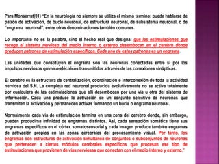 Para Monserrat(01) “En la neurología no siempre se utiliza el mismo término: puede hablarse de 
patrón de activación, de bucle neuronal, de estructura neuronal, de subsistema neuronal, o de 
“engrama neuronal”, entre otras denominaciones también comunes. 
Lo importante no es la palabra, sino el hecho real que designa: que las estimulaciones que 
recoge el sistema nervioso del medio interno o externo desembocan en el cerebro donde 
producen patrones de estimulación específicos. Cada uno de estos patrones es un engrama. 
Las unidades que constituyen el engrama son las neuronas conectadas entre sí por los 
impulsos nerviosos químico-eléctricos transmitidos a través de las conexiones sinápticas. 
El cerebro es la estructura de centralización, coordinación e interconexión de toda la actividad 
nerviosa del S.N. La compleja red neuronal producida evolutivamente no se activa totalmente 
por cualquiera de las estimulaciones que allí desembocan por una vía u otra del sistema de 
información. Cada una produce la activación de un conjunto selectivo de neuronas que 
transmiten la activación y permanecen activas formando un bucle o engrama neuronal. 
Normalmente cada vía de estimulación termina en una zona del cerebro donde, sin embargo, 
pueden producirse infinidad de engramas distintos. Así, cada sensación somática tiene sus 
engramas específicos en el córtex somatosensorial y cada imagen produce también engramas 
de activación propios en las zonas cerebrales del procesamiento visual. Por tanto, los 
engramas son estructuras de activación simultánea de conjuntos o subconjuntos de neuronas 
que pertenecen a ciertos módulos cerebrales específicos que procesan ese tipo de 
estimulaciones que provienen de vías nerviosas que conectan con el medio interno y externo.” 
 