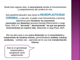 Desde hace algunos años, la neurociencia estudia el funcionamiento 
y comportamiento del cerebro en vivo. 
Esto posibilitó descubrir que existe la NEUROPLASTICIDAD 
CEREBRAL, y más aún, el poder crear herramientas y técnicas 
específicas para fortalecer las conexiones 
neuronales que deseamos (proceso llamado Potenciación a Largo 
Plazo, PLP) e ir ¨borrando¨, deconectando¨ las que nos generan 
inconvenientes en nuestra vida. (Depresión a Largo Plazo, DLP) 
Ello nos abre paso a una nueva dimensión en el conocimiento y 
comprensión de nosotros mismos, permitiéndonos modelar nuestras 
conductas, ¨cambiar-nos¨, operando así en una real transformación 
interna. 
Este es el aprendizaje 
corporeizado y 
autopoiesis como 
subjetivación 
 