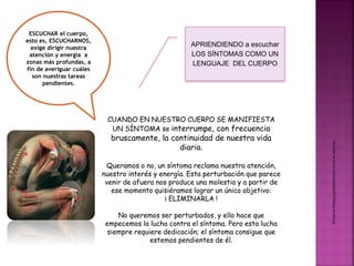 APRIENDIENDO a escuchar 
LOS SÍNTOMAS COMO UN 
LENGUAJE DEL CUERPO 
ESCUCHAR el cuerpo, 
esto es, ESCUCHARNOS, 
exige dirigir nuestra 
atención y energía a 
zonas más profundas, a 
fin de averiguar cuáles 
son nuestras tareas 
pendientes. 
CUANDO EN NUESTRO CUERPO SE MANIFIESTA 
UN SÍNTOMA se interrumpe, con frecuencia 
bruscamente, la continuidad de nuestra vida 
diaria. 
Queramos o no, un síntoma reclama nuestra atención, 
nuestro interés y energía. Esta perturbación que parece 
venir de afuera nos produce una molestia y a partir de 
ese momento quisiéramos lograr un único objetivo: 
¡ ELIMINARLA ! 
No queremos ser perturbados, y ello hace que 
empecemos la lucha contra el síntoma. Pero esta lucha 
siempre requiere dedicación; el síntoma consigue que 
estemos pendientes de él. 
http://dolor-de.com/wp-content/uploads/2013/08/tipos-de-dolor.jpg 
 