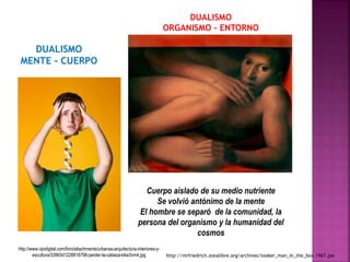 DUALISMO 
MENTE - CUERPO 
Cuerpo aislado de su medio nutriente 
Se volvió antónimo de la mente 
El hombre se separó de la comunidad, la 
persona del organismo y la humanidad del 
http://www.ojodigital.com/foro/attachments/urbanas-arquitectura-interiores-y-escultura/ 
DUALISMO 
ORGANISMO - ENTORNO 
cosmos 
33965d1226616796-perder-la-cabeza-kike3vm4.jpg http://mrfriedrich.zonalibre.org/archives/tooker_man_in_the_box.1967.jpe 
 